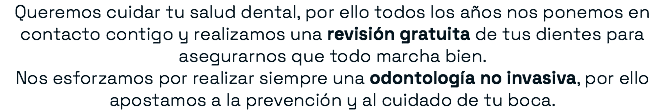 Queremos cuidar tu salud dental, por ello todos los años nos ponemos en contacto contigo y realizamos una revisión gratuita de tus dientes para asegurarnos que todo marcha bien. Nos esforzamos por realizar siempre una odontología no invasiva, por ello apostamos a la prevención y al cuidado de tu boca.